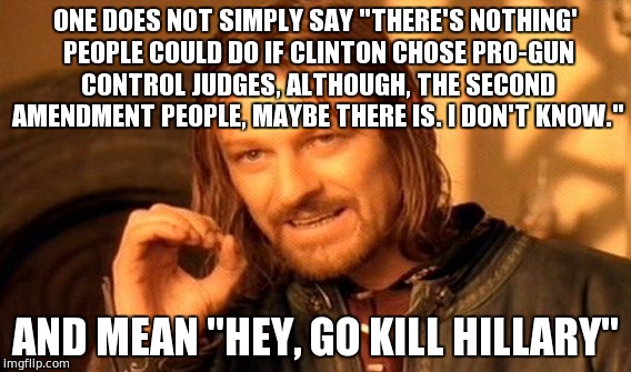 One Does Not Simply | ONE DOES NOT SIMPLY SAY "THERE'S NOTHING' PEOPLE COULD DO IF CLINTON CHOSE PRO-GUN CONTROL JUDGES, ALTHOUGH, THE SECOND AMENDMENT PEOPLE, MAYBE THERE IS. I DON'T KNOW."; AND MEAN "HEY, GO KILL HILLARY" | image tagged in memes,one does not simply | made w/ Imgflip meme maker