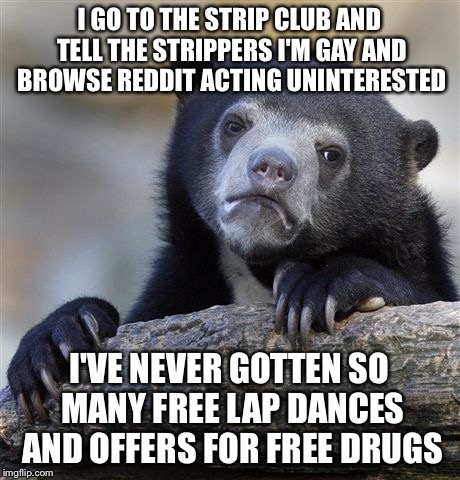 Confession Bear Meme | I GO TO THE STRIP CLUB AND TELL THE STRIPPERS I'M GAY AND BROWSE REDDIT ACTING UNINTERESTED; I'VE NEVER GOTTEN SO MANY FREE LAP DANCES AND OFFERS FOR FREE DRUGS | image tagged in memes,confession bear,AdviceAnimals | made w/ Imgflip meme maker
