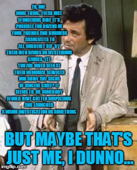Columbo investigates Clintons | ER, ONE MORE THING. I WAS JUST WONDERING HOW IT'S POSSIBLE FOR DOZENS OF YOUR  FRIENDS AND BUSINESS 
ASSOCIATES TO ALL SUDDENLY DIE
 BY THEIR OWN HANDS OR MYSTERIOUS CAUSES, YET YOU ARE NEVER SEEN AT THEIR MEMORIAL SERVICES NOR SHOW ANY SIGNS OF SINCERE GRIEF? IT SEEMS TO  ME SOMEBODY WOULD HAVE GOTTEN SUSPICIOUS AND LAUNCHED A MAJOR INVESTIGATION OR SOMETHING; BUT MAYBE THAT'S JUST ME, I DUNNO... | image tagged in memes,political meme,columbo,clintons | made w/ Imgflip meme maker