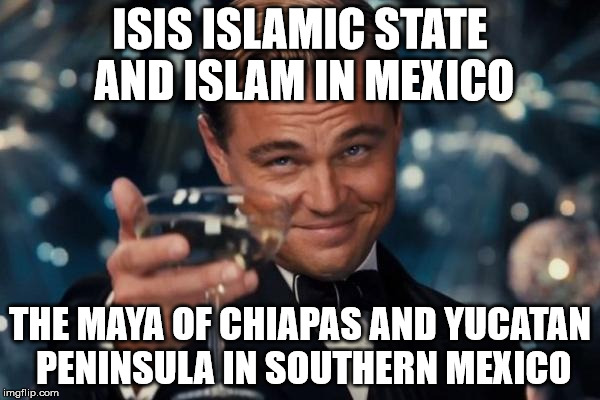Leonardo Dicaprio Cheers Meme | ISIS ISLAMIC STATE AND ISLAM IN MEXICO; THE MAYA OF CHIAPAS AND YUCATAN PENINSULA IN SOUTHERN MEXICO | image tagged in memes,leonardo dicaprio cheers | made w/ Imgflip meme maker