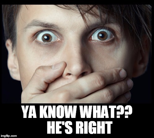 oh my | YA KNOW WHAT??  HE'S RIGHT | image tagged in oh my | made w/ Imgflip meme maker