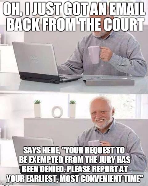 Do I really have to do this? | OH, I JUST GOT AN EMAIL BACK FROM THE COURT; SAYS HERE, "YOUR REQUEST TO BE EXEMPTED FROM THE JURY HAS BEEN DENIED. PLEASE REPORT AT YOUR EARLIEST, MOST CONVENIENT TIME" | image tagged in memes,hide the pain harold | made w/ Imgflip meme maker