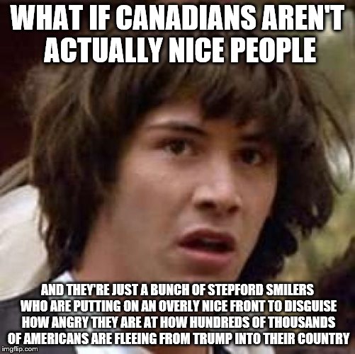 Conspiracy Keanu | WHAT IF CANADIANS AREN'T ACTUALLY NICE PEOPLE; AND THEY'RE JUST A BUNCH OF STEPFORD SMILERS WHO ARE PUTTING ON AN OVERLY NICE FRONT TO DISGUISE HOW ANGRY THEY ARE AT HOW HUNDREDS OF THOUSANDS OF AMERICANS ARE FLEEING FROM TRUMP INTO THEIR COUNTRY | image tagged in memes,conspiracy keanu,donald trump,america,canada,immigration | made w/ Imgflip meme maker