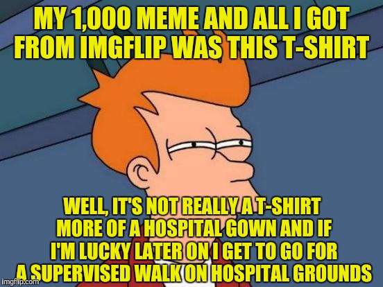 Futurama Fry Meme | MY 1,000 MEME AND ALL I GOT FROM IMGFLIP WAS THIS T-SHIRT; WELL, IT'S NOT REALLY A T-SHIRT MORE OF A HOSPITAL GOWN AND IF I'M LUCKY LATER ON I GET TO GO FOR A SUPERVISED WALK ON HOSPITAL GROUNDS | image tagged in memes,futurama fry | made w/ Imgflip meme maker