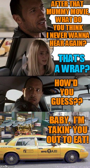 Rock Taxi get out! | AFTER THAT MUMMY MOVIE,  WHAT DO YOU THINK I NEVER WANNA HEAR AGAIN? THAT'S A WRAP? HOW'D YOU GUESS?? BABY,  I'M TAKIN' YOU OUT TO EAT! | image tagged in rock taxi get out | made w/ Imgflip meme maker