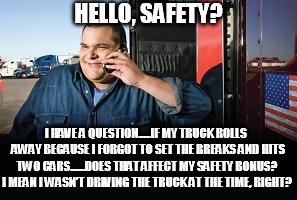 Question for Safety | HELLO, SAFETY? I HAVE A QUESTION.....IF MY TRUCK ROLLS  AWAY BECAUSE I FORGOT TO SET THE BREAKS AND HITS TWO CARS......DOES THAT AFFECT MY SAFETY BONUS? I MEAN I WASN'T DRIVING THE TRUCK AT THE TIME, RIGHT? | image tagged in question for safety | made w/ Imgflip meme maker