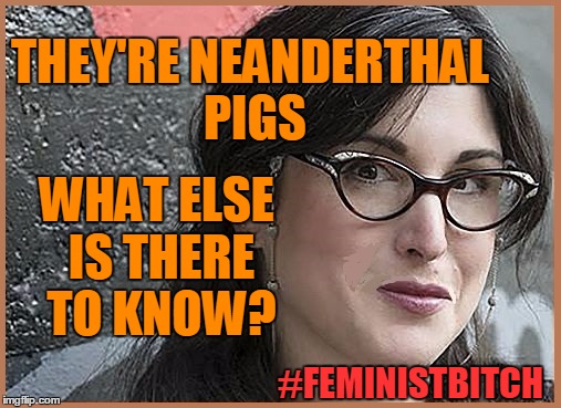 feminist Zeisler | THEY'RE NEANDERTHAL PIGS WHAT ELSE IS THERE TO KNOW? #FEMINISTB**CH | image tagged in feminist zeisler | made w/ Imgflip meme maker