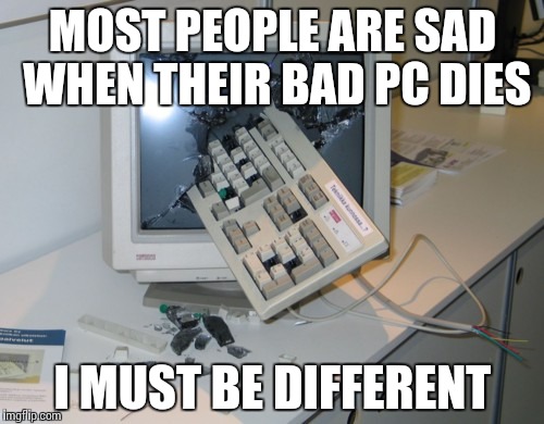 Broken computer | MOST PEOPLE ARE SAD WHEN THEIR BAD PC DIES; I MUST BE DIFFERENT | image tagged in broken computer | made w/ Imgflip meme maker