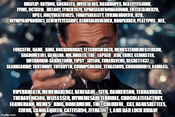 To imgflip!!!! | IMGFLIP: RAYDOG, SOCRATES, INVICTA103, DASHHOPES, REALLYITSJOHN, JYING, OCTAVIA_MELODY, LYNCH1979, SPURSFANFROMAROUND, ENTERTAINER28, RPC1, JUICYDEATH1025, TODAYSREALITY, EVILMANDOEVIL, H2O, OLYMPIANPRODUCT, SEWMYEYESSHUT, XENUSIANSOLDIER, BOBPARKER, PLATYPUS_HEX, FORCEFUL, GAME_KING, ROCKINROBBY, TETSUOSWRATH, MEMESTERMEMESTERSON, SHADOWS101, KANALOA, MR.JINGLES, THE_LAPSED_JEDI, EKULT, CLINKSTER, INFERNOKID-SANDSTORM, TIPSY_TAYLOR, TUBERAVENS, BECKETT437, SEANBEANDIP, TRHTIMMY, TOYGUYTN, CHUMPCHANGE, TENACIOUS, CORBINIUM11, AGMAC5, VIPERBREATH, MEMEMAKERCJ, RENEGADE_SITH, DANKERSON, TEKBARRIER, THERAVEN8386, WIZEASSER, MYMEMESARETERRIBLE, CHOCOLATEFACTORY, FARMERANN, MEMES_KING, BOREDMEME, THE_COLORFUL_CAT, NANASKITTLES, CIVOR, CANOLAQUEEN, CATFISH94, ZFFHATFF_1, AND BAD LUCK BRIAN! | image tagged in memes,leonardo dicaprio cheers,imgflip | made w/ Imgflip meme maker