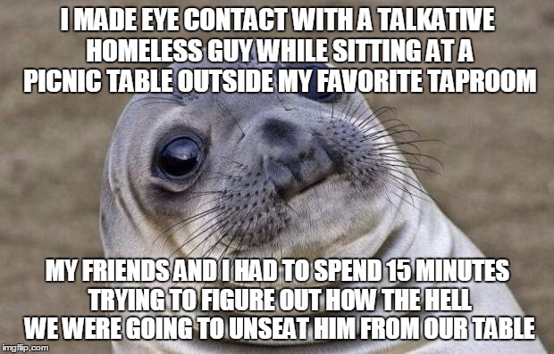 Awkward Moment Sealion Meme | I MADE EYE CONTACT WITH A TALKATIVE HOMELESS GUY WHILE SITTING AT A PICNIC TABLE OUTSIDE MY FAVORITE TAPROOM MY FRIENDS AND I HAD TO SPEND 1 | image tagged in memes,awkward moment sealion | made w/ Imgflip meme maker