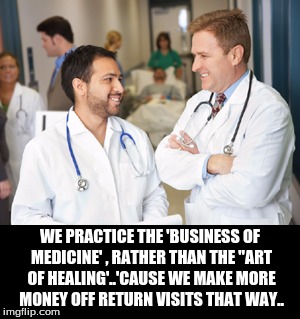 WE PRACTICE THE 'BUSINESS OF MEDICINE' , RATHER THAN THE "ART OF HEALING'..'CAUSE WE MAKE MORE MONEY OFF RETURN VISITS THAT WAY.. | image tagged in politics | made w/ Imgflip meme maker