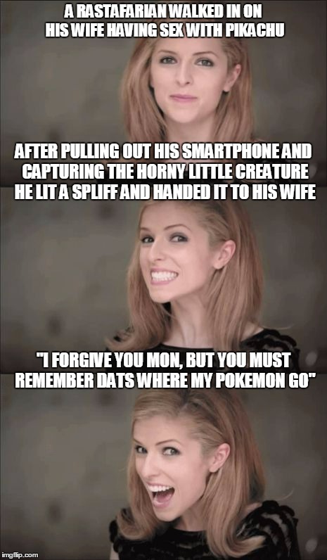 Bad Pun Anna Kendrick Meme | A RASTAFARIAN WALKED IN ON HIS WIFE HAVING SEX WITH PIKACHU; AFTER PULLING OUT HIS SMARTPHONE AND CAPTURING THE HORNY LITTLE CREATURE HE LIT A SPLIFF AND HANDED IT TO HIS WIFE; "I FORGIVE YOU MON, BUT YOU MUST REMEMBER DATS WHERE MY POKEMON GO" | image tagged in memes,bad pun anna kendrick | made w/ Imgflip meme maker