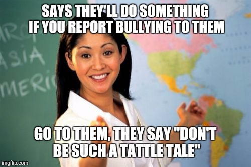 Not only is it unhelpful, it's just douchey. I hate it when this happens. | SAYS THEY'LL DO SOMETHING IF YOU REPORT BULLYING TO THEM; GO TO THEM, THEY SAY "DON'T BE SUCH A TATTLE TALE" | image tagged in memes,unhelpful high school teacher | made w/ Imgflip meme maker