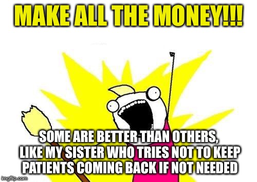 X All The Y Meme | MAKE ALL THE MONEY!!! SOME ARE BETTER THAN OTHERS, LIKE MY SISTER WHO TRIES NOT TO KEEP PATIENTS COMING BACK IF NOT NEEDED | image tagged in memes,x all the y | made w/ Imgflip meme maker