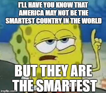 I'll Have You Know Spongebob | I'LL HAVE YOU KNOW THAT AMERICA MAY NOT BE THE SMARTEST COUNTRY IN THE WORLD; BUT THEY ARE THE SMARTEST | image tagged in memes,ill have you know spongebob | made w/ Imgflip meme maker
