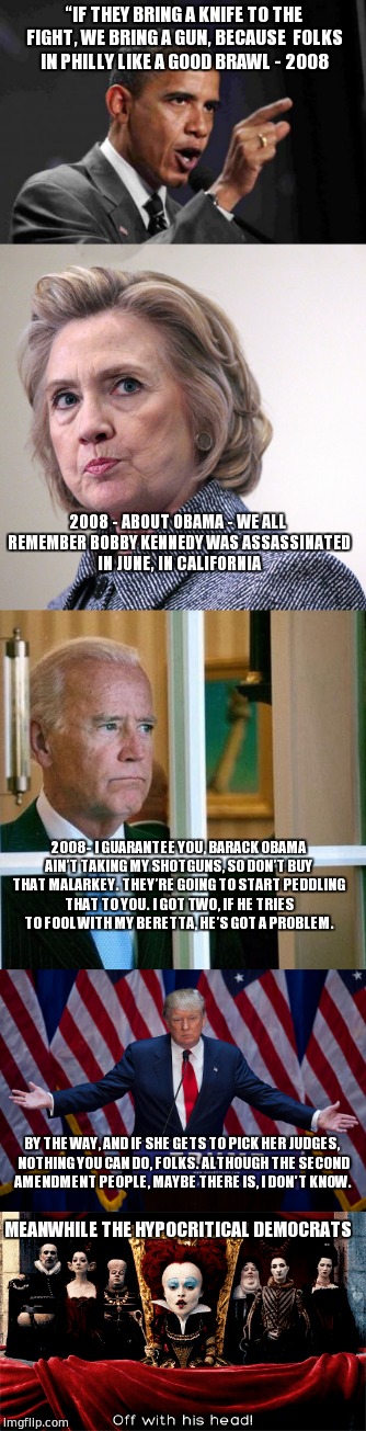 the Democratic Hypocrites  | “IF THEY BRING A KNIFE TO THE FIGHT, WE BRING A GUN, BECAUSE  FOLKS IN PHILLY LIKE A GOOD BRAWL - 2008; 2008 - ABOUT OBAMA - WE ALL REMEMBER BOBBY KENNEDY WAS ASSASSINATED IN JUNE, IN CALIFORNIA; 2008- I GUARANTEE YOU, BARACK OBAMA AIN’T TAKING MY SHOTGUNS, SO DON’T BUY THAT MALARKEY. THEY’RE GOING TO START PEDDLING THAT TO YOU. I GOT TWO, IF HE TRIES TO FOOL WITH MY BERETTA, HE’S GOT A PROBLEM. BY THE WAY, AND IF SHE GETS TO PICK HER JUDGES, NOTHING YOU CAN DO, FOLKS. ALTHOUGH THE SECOND AMENDMENT PEOPLE, MAYBE THERE IS, I DON'T KNOW. MEANWHILE THE HYPOCRITICAL DEMOCRATS | image tagged in obama,hillary clinton,biden,trump,alice in wonderland,red quuen | made w/ Imgflip meme maker
