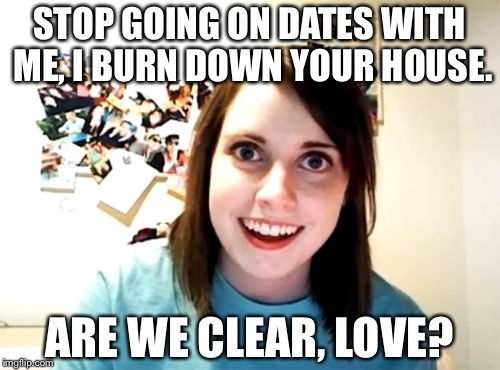 Overly Attached Girlfriend | STOP GOING ON DATES WITH ME, I BURN DOWN YOUR HOUSE. ARE WE CLEAR, LOVE? | image tagged in memes,overly attached girlfriend | made w/ Imgflip meme maker