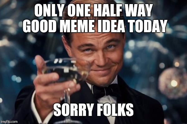 Leonardo Dicaprio Cheers Meme | ONLY ONE HALF WAY GOOD MEME IDEA TODAY; SORRY FOLKS | image tagged in memes,leonardo dicaprio cheers | made w/ Imgflip meme maker