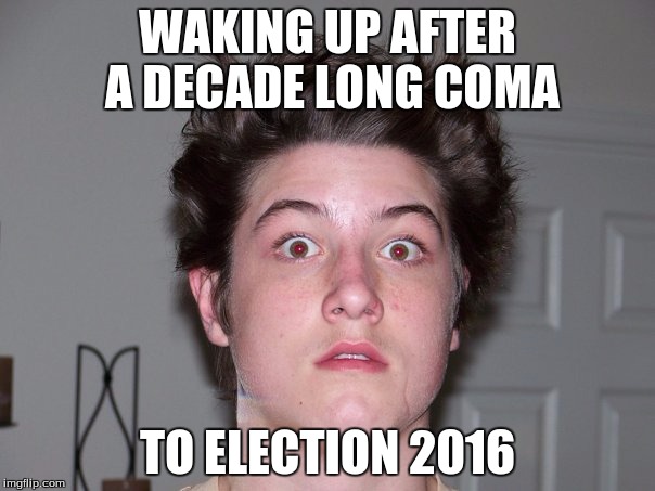WAKING UP AFTER A DECADE LONG COMA; TO ELECTION 2016 | image tagged in rise and shine,election 2016 | made w/ Imgflip meme maker