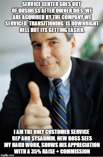 Good Guy Boss | SERVICE CENTER GOES OUT OF BUSINESS AFTER OWNER DIES. WE ARE ACQUIRED BY THE COMPANY WE SERVICED. TRANSITIONING  IS DOWNRIGHT HELL BUT ITS GETTING EASIER. I AM THE ONLY CUSTOMER SERVICE REP AND SYSADMIN. NEW BOSS SEES MY HARD WORK, SHOWS HIS APPRECIATION WITH A 35% RAISE + COMMISSION | image tagged in good guy boss,AdviceAnimals | made w/ Imgflip meme maker
