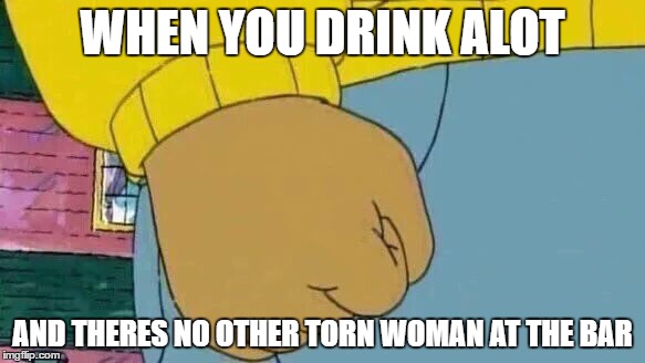 Arthur Fist Meme | WHEN YOU DRINK ALOT; AND THERES NO OTHER TORN WOMAN AT THE BAR | image tagged in arthur fist | made w/ Imgflip meme maker