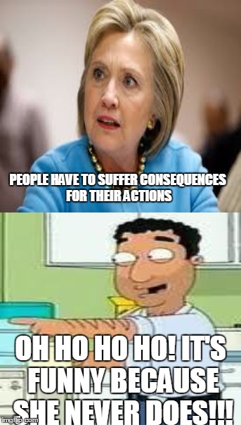 Oh ho ho ho! | PEOPLE HAVE TO SUFFER CONSEQUENCES FOR THEIR ACTIONS; OH HO HO HO! IT'S FUNNY BECAUSE SHE NEVER DOES!!! | image tagged in memes,hillary clinton,family guy | made w/ Imgflip meme maker