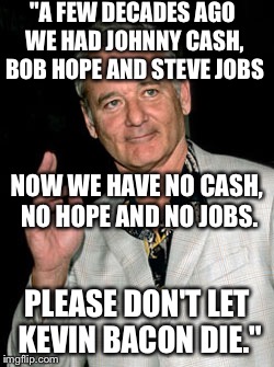 An old Bill Murray quote-please forgive if this has already been done! | "A FEW DECADES AGO WE HAD JOHNNY CASH, BOB HOPE AND STEVE JOBS; NOW WE HAVE NO CASH, NO HOPE AND NO JOBS. PLEASE DON'T LET KEVIN BACON DIE." | image tagged in bill murray | made w/ Imgflip meme maker