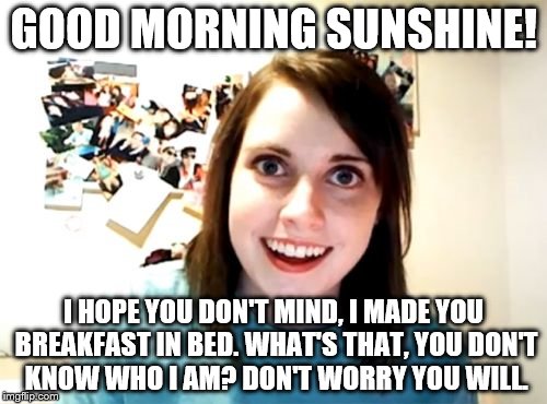 Over Attached. Girlfriend the saga begins | GOOD MORNING SUNSHINE! I HOPE YOU DON'T MIND, I MADE YOU BREAKFAST IN BED. WHAT'S THAT, YOU DON'T KNOW WHO I AM? DON'T WORRY YOU WILL. | image tagged in memes,overly attached girlfriend | made w/ Imgflip meme maker