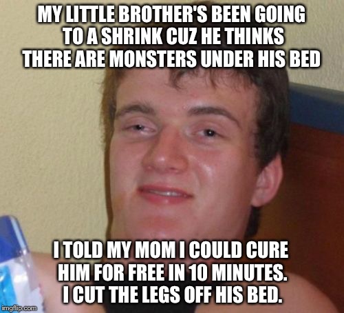 10 Guy Meme | MY LITTLE BROTHER'S BEEN GOING TO A SHRINK CUZ HE THINKS THERE ARE MONSTERS UNDER HIS BED; I TOLD MY MOM I COULD CURE HIM FOR FREE IN 10 MINUTES. I CUT THE LEGS OFF HIS BED. | image tagged in memes,10 guy | made w/ Imgflip meme maker