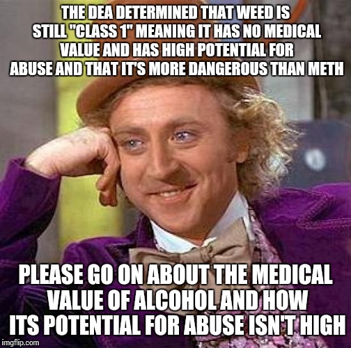 Creepy Condescending Wonka | THE DEA DETERMINED THAT WEED IS STILL "CLASS 1" MEANING IT HAS NO MEDICAL VALUE AND HAS HIGH POTENTIAL FOR ABUSE AND THAT IT'S MORE DANGEROUS THAN METH; PLEASE GO ON ABOUT THE MEDICAL VALUE OF ALCOHOL AND HOW ITS POTENTIAL FOR ABUSE ISN'T HIGH | image tagged in memes,creepy condescending wonka | made w/ Imgflip meme maker