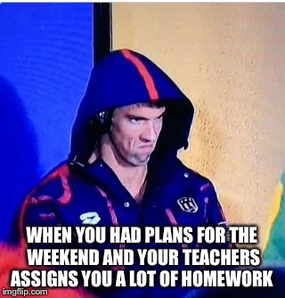 Michael Phelps Death Stare Meme | WHEN YOU HAD PLANS FOR THE WEEKEND AND YOUR TEACHERS ASSIGNS YOU A LOT OF HOMEWORK | image tagged in michael phelps death stare | made w/ Imgflip meme maker