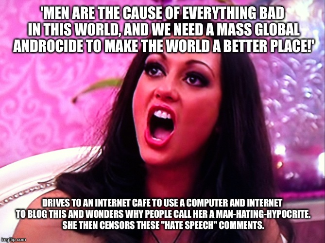 feminazi | 'MEN ARE THE CAUSE OF EVERYTHING BAD IN THIS WORLD, AND WE NEED A MASS GLOBAL ANDROCIDE TO MAKE THE WORLD A BETTER PLACE!'; DRIVES TO AN INTERNET CAFE TO USE A COMPUTER AND INTERNET TO BLOG THIS AND WONDERS WHY PEOPLE CALL HER A MAN-HATING-HYPOCRITE. SHE THEN CENSORS THESE "HATE SPEECH" COMMENTS. | image tagged in feminazi | made w/ Imgflip meme maker