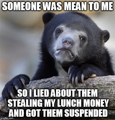 Confession Bear Meme | SOMEONE WAS MEAN TO ME; SO I LIED ABOUT THEM STEALING MY LUNCH MONEY AND GOT THEM SUSPENDED | image tagged in memes,confession bear,AdviceAnimals | made w/ Imgflip meme maker