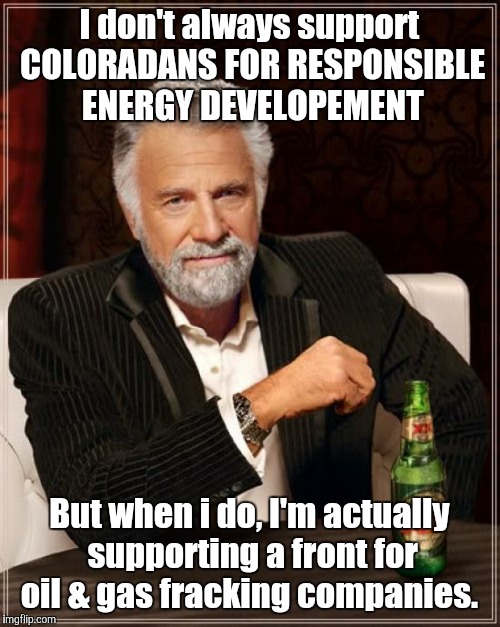 Follow the money | I don't always support COLORADANS FOR RESPONSIBLE ENERGY DEVELOPEMENT; But when i do, I'm actually supporting a front for oil & gas fracking companies. | image tagged in memes,the most interesting man in the world | made w/ Imgflip meme maker