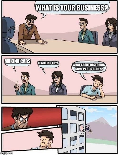 Boardroom Meeting Suggestion Meme | WHAT IS YOUR BUSINESS? MAKING CARS; RESELLING TOYS; WHAT ABOUT RESTORING SOME PAST'S GLORY? | image tagged in memes,boardroom meeting suggestion | made w/ Imgflip meme maker