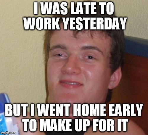 10 Guy Meme | I WAS LATE TO WORK YESTERDAY BUT I WENT HOME EARLY TO MAKE UP FOR IT | image tagged in memes,10 guy | made w/ Imgflip meme maker