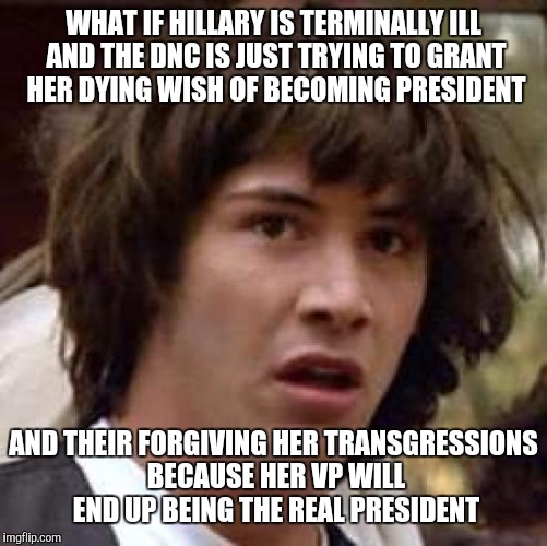 Conspiracy Keanu Meme | WHAT IF HILLARY IS TERMINALLY ILL AND THE DNC IS JUST TRYING TO GRANT HER DYING WISH OF BECOMING PRESIDENT; AND THEIR FORGIVING HER TRANSGRESSIONS BECAUSE HER VP WILL END UP BEING THE REAL PRESIDENT | image tagged in memes,conspiracy keanu | made w/ Imgflip meme maker