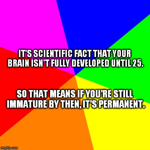 Blank Colored Background | IT'S SCIENTIFIC FACT THAT YOUR BRAIN ISN'T FULLY DEVELOPED UNTIL 25. SO THAT MEANS IF YOU'RE STILL IMMATURE BY THEN, IT'S PERMANENT. | image tagged in memes,blank colored background | made w/ Imgflip meme maker