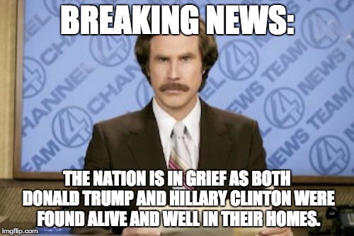 Ron Burgundy Meme |  BREAKING NEWS:; THE NATION IS IN GRIEF AS BOTH DONALD TRUMP AND HILLARY CLINTON WERE FOUND ALIVE AND WELL IN THEIR HOMES. | image tagged in memes,ron burgundy | made w/ Imgflip meme maker