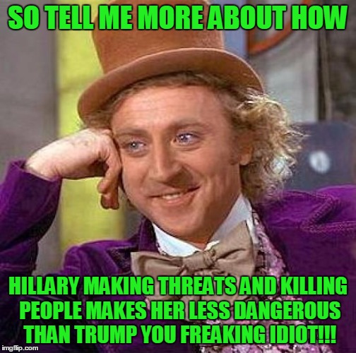 freaking idiot | SO TELL ME MORE ABOUT HOW; HILLARY MAKING THREATS AND KILLING PEOPLE MAKES HER LESS DANGEROUS THAN TRUMP YOU FREAKING IDIOT!!! | image tagged in memes,creepy condescending wonka | made w/ Imgflip meme maker