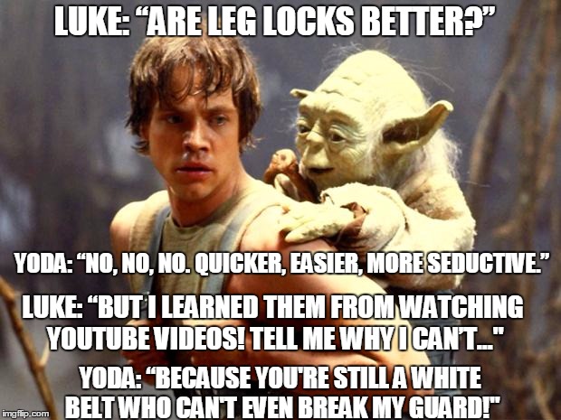 Whenever a white-belt asks why he can't use leg-locks he learned from watching YouTube videos... |  LUKE: “ARE LEG LOCKS BETTER?”; YODA: “NO, NO, NO. QUICKER, EASIER, MORE SEDUCTIVE.”; LUKE: “BUT I LEARNED THEM FROM WATCHING YOUTUBE VIDEOS! TELL ME WHY I CAN’T…"; YODA: “BECAUSE YOU'RE STILL A WHITE BELT WHO CAN'T EVEN BREAK MY GUARD!" | image tagged in luke and yoda,bjj,brazilian jiu jitsu,leg locks,dark side | made w/ Imgflip meme maker