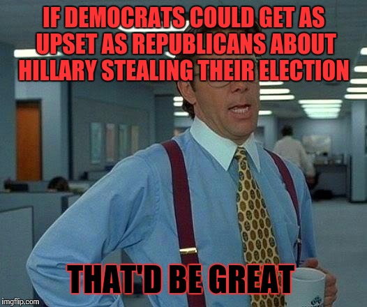 That Would Be Great | IF DEMOCRATS COULD GET AS UPSET AS REPUBLICANS ABOUT HILLARY STEALING THEIR ELECTION; THAT'D BE GREAT | image tagged in memes,that would be great | made w/ Imgflip meme maker