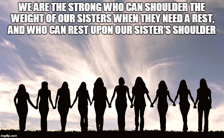 Women | WE ARE THE STRONG WHO CAN SHOULDER THE WEIGHT OF OUR SISTERS WHEN THEY NEED A REST, AND WHO CAN REST UPON OUR SISTER'S SHOULDER | image tagged in women | made w/ Imgflip meme maker