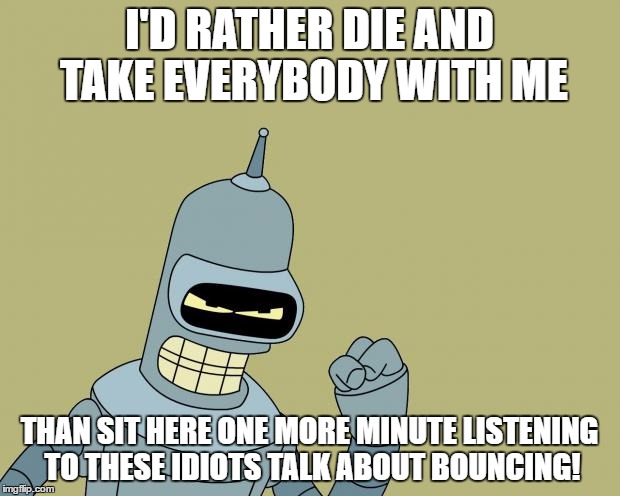 bender | I'D RATHER DIE AND TAKE EVERYBODY WITH ME; THAN SIT HERE ONE MORE MINUTE LISTENING TO THESE IDIOTS TALK ABOUT BOUNCING! | image tagged in bender,AdviceAnimals | made w/ Imgflip meme maker
