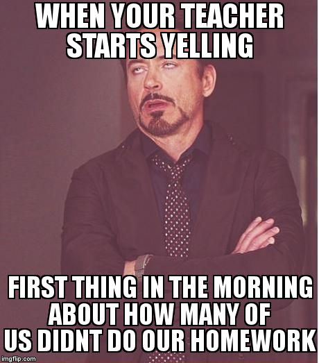Face You Make Robert Downey Jr | WHEN YOUR TEACHER STARTS YELLING; FIRST THING IN THE MORNING ABOUT HOW MANY OF US DIDNT DO OUR HOMEWORK | image tagged in memes,face you make robert downey jr | made w/ Imgflip meme maker
