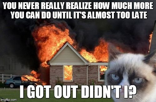 Burn Kitty | YOU NEVER REALLY REALIZE HOW MUCH MORE YOU CAN DO UNTIL IT'S ALMOST TOO LATE; I GOT OUT DIDN'T I? | image tagged in memes,burn kitty | made w/ Imgflip meme maker