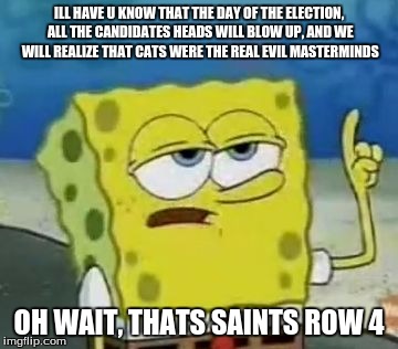 I'll Have You Know Spongebob Meme | ILL HAVE U KNOW THAT THE DAY OF THE ELECTION, ALL THE CANDIDATES HEADS WILL BLOW UP, AND WE WILL REALIZE THAT CATS WERE THE REAL EVIL MASTERMINDS; OH WAIT, THATS SAINTS ROW 4 | image tagged in memes,ill have you know spongebob | made w/ Imgflip meme maker