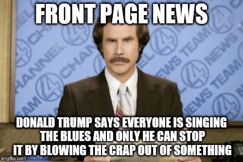 Ron Burgundy | FRONT PAGE NEWS; DONALD TRUMP SAYS EVERYONE IS SINGING THE BLUES AND ONLY HE CAN STOP IT BY BLOWING THE CRAP OUT OF SOMETHING | image tagged in memes,ron burgundy | made w/ Imgflip meme maker