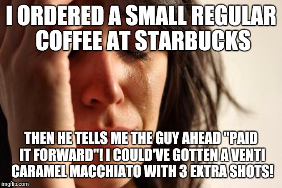 First World Problems | I ORDERED A SMALL REGULAR COFFEE AT STARBUCKS; THEN HE TELLS ME THE GUY AHEAD "PAID IT FORWARD"! I COULD'VE GOTTEN A VENTI CARAMEL MACCHIATO WITH 3 EXTRA SHOTS! | image tagged in memes,first world problems | made w/ Imgflip meme maker