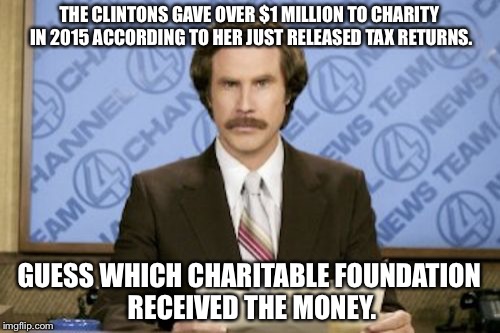 Ron Burgundy Meme | THE CLINTONS GAVE OVER $1 MILLION TO CHARITY IN 2015 ACCORDING TO HER JUST RELEASED TAX RETURNS. GUESS WHICH CHARITABLE FOUNDATION RECEIVED THE MONEY. | image tagged in memes,ron burgundy | made w/ Imgflip meme maker